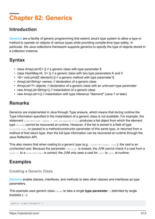 Chapter 62: Generics
Introduction
Generics are a facility of generic programming that extend Java's type system to allow a type or
method to operate on objects of various types while providing compile-time type safety. In
particular, the Java collections framework supports generics to specify the type of objects stored in
a collection instance.
Syntax
class ArrayList<E> {} // a generic class with type parameter E
•
class HashMap<K, V> {} // a generic class with two type parameters K and V
•
<E> void print(E element) {} // a generic method with type parameter E
•
ArrayList<String> names; // declaration of a generic class
•
ArrayList<?> objects; // declaration of a generic class with an unknown type parameter
•
new ArrayList<String>() // instantiation of a generic class
•
new ArrayList<>() // instantiation with type inference "diamond" (Java 7 or later)
•
Remarks
Generics are implemented in Java through Type erasure, which means that during runtime the
Type information specified in the instantiation of a generic class is not available. For example, the
statement List<String> names = new ArrayList<>(); produces a list object from which the element
type String cannot be recovered at runtime. However, if the list is stored in a field of type
List<String>, or passed to a method/constructor parameter of this same type, or returned from a
method of that return type, then the full type information can be recovered at runtime through the
Java Reflection API.
This also means that when casting to a generic type (e.g.: (List<String>) list), the cast is an
unchecked cast. Because the parameter <String> is erased, the JVM cannot check if a cast from a
List<?> to a List<String> is correct; the JVM only sees a cast for List to List at runtime.
Examples
Creating a Generic Class
Generics enable classes, interfaces, and methods to take other classes and interfaces as type
parameters.
This example uses generic class Param to take a single type parameter T, delimited by angle
brackets (<>):
public class Param<T> {
https://riptutorial.com/ 413
 