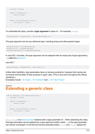 private T value;
public T getValue() {
return value;
}
public void setValue(T value) {
this.value = value;
}
}
To instantiate this class, provide a type argument in place of T. For example, Integer:
Param<Integer> integerParam = new Param<Integer>();
The type argument can be any reference type, including arrays and other generic types:
Param<String[]> stringArrayParam;
Param<int[][]> int2dArrayParam;
Param<Param<Object>> objectNestedParam;
In Java SE 7 and later, the type argument can be replaced with an empty set of type arguments (
<>) called the diamond:
Java SE 7
Param<Integer> integerParam = new Param<>();
Unlike other identifiers, type parameters have no naming constraints. However their names are
commonly the first letter of their purpose in upper case. (This is true even throughout the official
JavaDocs.)
Examples include T for "type", E for "element" and K/V for "key"/"value".
Extending a generic class
public abstract class AbstractParam<T> {
private T value;
public T getValue() {
return value;
}
public void setValue(T value) {
this.value = value;
}
}
AbstractParam is an abstract class declared with a type parameter of T. When extending this class,
that type parameter can be replaced by a type argument written inside <>, or the type parameter
can remain unchanged. In the first and second examples below, String and Integer replace the
https://riptutorial.com/ 414
 