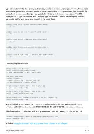 type parameter. In the third example, the type parameter remains unchanged. The fourth example
doesn't use generics at all, so it's similar to if the class had an Object parameter. The compiler will
warn about AbstractParam being a raw type, but it will compile the ObjectParam class. The fifth
example has 2 type parameters (see "multiple type parameters" below), choosing the second
parameter as the type parameter passed to the superclass.
public class Email extends AbstractParam<String> {
// ...
}
public class Age extends AbstractParam<Integer> {
// ...
}
public class Height<T> extends AbstractParam<T> {
// ...
}
public class ObjectParam extends AbstractParam {
// ...
}
public class MultiParam<T, E> extends AbstractParam<E> {
// ...
}
The following is the usage:
Email email = new Email();
email.setValue("test@example.com");
String retrievedEmail = email.getValue();
Age age = new Age();
age.setValue(25);
Integer retrievedAge = age.getValue();
int autounboxedAge = age.getValue();
Height<Integer> heightInInt = new Height<>();
heightInInt.setValue(125);
Height<Float> heightInFloat = new Height<>();
heightInFloat.setValue(120.3f);
MultiParam<String, Double> multiParam = new MultiParam<>();
multiParam.setValue(3.3);
Notice that in the Email class, the T getValue() method acts as if it had a signature of String
getValue(), and the void setValue(T) method acts as if it was declared void setValue(String).
It is also possible to instantiate with anonymous inner class with an empty curly braces ({}):
AbstractParam<Double> height = new AbstractParam<Double>(){};
height.setValue(198.6);
Note that using the diamond with anonymous inner classes is not allowed.
https://riptutorial.com/ 415
 