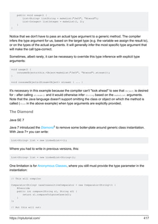 public void usage() {
List<String> listString = makeList("Jeff", "Atwood");
List<Integer> listInteger = makeList(1, 2);
}
}
Notice that we don't have to pass an actual type argument to a generic method. The compiler
infers the type argument for us, based on the target type (e.g. the variable we assign the result to),
or on the types of the actual arguments. It will generally infer the most specific type argument that
will make the call type-correct.
Sometimes, albeit rarely, it can be necessary to override this type inference with explicit type
arguments:
void usage() {
consumeObjects(this.<Object>makeList("Jeff", "Atwood").stream());
}
void consumeObjects(Stream<Object> stream) { ... }
It's necessary in this example because the compiler can't "look ahead" to see that Object is desired
for T after calling stream() and it would otherwise infer String based on the makeList arguments.
Note that the Java language doesn't support omitting the class or object on which the method is
called (this in the above example) when type arguments are explicitly provided.
The Diamond
Java SE 7
Java 7 introduced the Diamond1 to remove some boiler-plate around generic class instantiation.
With Java 7+ you can write:
List<String> list = new LinkedList<>();
Where you had to write in previous versions, this:
List<String> list = new LinkedList<String>();
One limitation is for Anonymous Classes, where you still must provide the type parameter in the
instantiation:
// This will compile:
Comparator<String> caseInsensitiveComparator = new Comparator<String>() {
@Override
public int compare(String s1, String s2) {
return s1.compareToIgnoreCase(s2);
}
};
// But this will not:
https://riptutorial.com/ 417
 