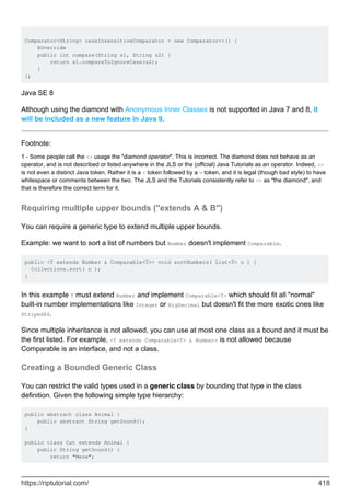 Comparator<String> caseInsensitiveComparator = new Comparator<>() {
@Override
public int compare(String s1, String s2) {
return s1.compareToIgnoreCase(s2);
}
};
Java SE 8
Although using the diamond with Anonymous Inner Classes is not supported in Java 7 and 8, it
will be included as a new feature in Java 9.
Footnote:
1 - Some people call the <> usage the "diamond operator". This is incorrect. The diamond does not behave as an
operator, and is not described or listed anywhere in the JLS or the (official) Java Tutorials as an operator. Indeed, <>
is not even a distinct Java token. Rather it is a < token followed by a > token, and it is legal (though bad style) to have
whitespace or comments between the two. The JLS and the Tutorials consistently refer to <> as "the diamond", and
that is therefore the correct term for it.
Requiring multiple upper bounds ("extends A & B")
You can require a generic type to extend multiple upper bounds.
Example: we want to sort a list of numbers but Number doesn't implement Comparable.
public <T extends Number & Comparable<T>> void sortNumbers( List<T> n ) {
Collections.sort( n );
}
In this example T must extend Number and implement Comparable<T> which should fit all "normal"
built-in number implementations like Integer or BigDecimal but doesn't fit the more exotic ones like
Striped64.
Since multiple inheritance is not allowed, you can use at most one class as a bound and it must be
the first listed. For example, <T extends Comparable<T> & Number> is not allowed because
Comparable is an interface, and not a class.
Creating a Bounded Generic Class
You can restrict the valid types used in a generic class by bounding that type in the class
definition. Given the following simple type hierarchy:
public abstract class Animal {
public abstract String getSound();
}
public class Cat extends Animal {
public String getSound() {
return "Meow";
https://riptutorial.com/ 418
 