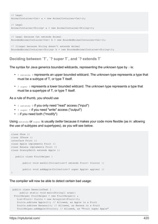 // Legal
AnimalContainer<Cat> a = new AnimalContainer<Cat>();
// Legal
AnimalContainer<String> a = new AnimalContainer<String>();
// Legal because Cat extends Animal
BoundedAnimalContainer<Cat> b = new BoundedAnimalContainer<Cat>();
// Illegal because String doesn't extends Animal
BoundedAnimalContainer<String> b = new BoundedAnimalContainer<String>();
Deciding between `T`, `? super T`, and `? extends T`
The syntax for Java generics bounded wildcards, representing the unknown type by ? is:
? extends T represents an upper bounded wildcard. The unknown type represents a type that
must be a subtype of T, or type T itself.
•
? super T represents a lower bounded wildcard. The unknown type represents a type that
must be a supertype of T, or type T itself.
•
As a rule of thumb, you should use
? extends T if you only need "read" access ("input")
•
? super T if you need "write" access ("output")
•
T if you need both ("modify")
•
Using extends or super is usually better because it makes your code more flexible (as in: allowing
the use of subtypes and supertypes), as you will see below.
class Shoe {}
class IPhone {}
interface Fruit {}
class Apple implements Fruit {}
class Banana implements Fruit {}
class GrannySmith extends Apple {}
public class FruitHelper {
public void eatAll(Collection<? extends Fruit> fruits) {}
public void addApple(Collection<? super Apple> apples) {}
}
The compiler will now be able to detect certain bad usage:
public class GenericsTest {
public static void main(String[] args){
FruitHelper fruitHelper = new FruitHelper() ;
List<Fruit> fruits = new ArrayList<Fruit>();
fruits.add(new Apple()); // Allowed, as Apple is a Fruit
fruits.add(new Banana()); // Allowed, as Banana is a Fruit
fruitHelper.addApple(fruits); // Allowed, as "Fruit super Apple"
https://riptutorial.com/ 420
 