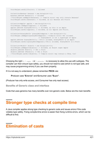 fruitHelper.eatAll(fruits); // Allowed
Collection<Banana> bananas = new ArrayList<>();
bananas.add(new Banana()); // Allowed
//fruitHelper.addApple(bananas); // Compile error: may only contain Bananas!
fruitHelper.eatAll(bananas); // Allowed, as all Bananas are Fruits
Collection<Apple> apples = new ArrayList<>();
fruitHelper.addApple(apples); // Allowed
apples.add(new GrannySmith()); // Allowed, as this is an Apple
fruitHelper.eatAll(apples); // Allowed, as all Apples are Fruits.
Collection<GrannySmith> grannySmithApples = new ArrayList<>();
fruitHelper.addApple(grannySmithApples); //Compile error: Not allowed.
// GrannySmith is not a supertype of Apple
apples.add(new GrannySmith()); //Still allowed, GrannySmith is an Apple
fruitHelper.eatAll(grannySmithApples);//Still allowed, GrannySmith is a Fruit
Collection<Object> objects = new ArrayList<>();
fruitHelper.addApple(objects); // Allowed, as Object super Apple
objects.add(new Shoe()); // Not a fruit
objects.add(new IPhone()); // Not a fruit
//fruitHelper.eatAll(objects); // Compile error: may contain a Shoe, too!
}
Choosing the right T, ? super T or ? extends T is necessary to allow the use with subtypes. The
compiler can then ensure type safety; you should not need to cast (which is not type safe, and
may cause programming errors) if you use them properly.
If it is not easy to understand, please remember PECS rule:
Producer uses "Extends" and Consumer uses "Super".
(Producer has only write access, and Consumer has only read access)
Benefits of Generic class and interface
Code that uses generics has many benefits over non-generic code. Below are the main benefits
Stronger type checks at compile time
A Java compiler applies strong type checking to generic code and issues errors if the code
violates type safety. Fixing compile-time errors is easier than fixing runtime errors, which can be
difficult to find.
Elimination of casts
https://riptutorial.com/ 421
 