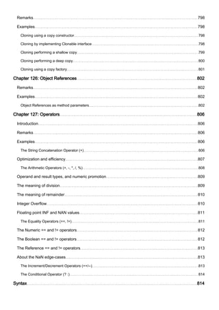 Remarks 798
Examples 798
Cloning using a copy constructor 798
Cloning by implementing Clonable interface 798
Cloning performing a shallow copy 799
Cloning performing a deep copy 800
Cloning using a copy factory 801
Chapter 126: Object References 802
Remarks 802
Examples 802
Object References as method parameters 802
Chapter 127: Operators 806
Introduction 806
Remarks 806
Examples 806
The String Concatenation Operator (+) 806
Optimization and efficiency 807
The Arithmetic Operators (+, -, *, /, %) 808
Operand and result types, and numeric promotion 809
The meaning of division 809
The meaning of remainder 810
Integer Overflow 810
Floating point INF and NAN values 811
The Equality Operators (==, !=) 811
The Numeric == and != operators 812
The Boolean == and != operators 812
The Reference == and != operators 813
About the NaN edge-cases 813
The Increment/Decrement Operators (++/--) 813
The Conditional Operator (? :) 814
Syntax 814
 