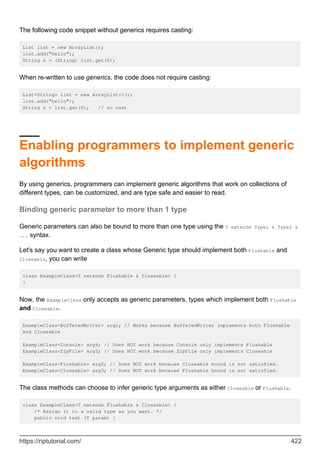 The following code snippet without generics requires casting:
List list = new ArrayList();
list.add("hello");
String s = (String) list.get(0);
When re-written to use generics, the code does not require casting:
List<String> list = new ArrayList<>();
list.add("hello");
String s = list.get(0); // no cast
Enabling programmers to implement generic
algorithms
By using generics, programmers can implement generic algorithms that work on collections of
different types, can be customized, and are type safe and easier to read.
Binding generic parameter to more than 1 type
Generic parameters can also be bound to more than one type using the T extends Type1 & Type2 &
... syntax.
Let's say you want to create a class whose Generic type should implement both Flushable and
Closeable, you can write
class ExampleClass<T extends Flushable & Closeable> {
}
Now, the ExampleClass only accepts as generic parameters, types which implement both Flushable
and Closeable.
ExampleClass<BufferedWriter> arg1; // Works because BufferedWriter implements both Flushable
and Closeable
ExampleClass<Console> arg4; // Does NOT work because Console only implements Flushable
ExampleClass<ZipFile> arg5; // Does NOT work because ZipFile only implements Closeable
ExampleClass<Flushable> arg2; // Does NOT work because Closeable bound is not satisfied.
ExampleClass<Closeable> arg3; // Does NOT work because Flushable bound is not satisfied.
The class methods can choose to infer generic type arguments as either Closeable or Flushable.
class ExampleClass<T extends Flushable & Closeable> {
/* Assign it to a valid type as you want. */
public void test (T param) {
https://riptutorial.com/ 422
 