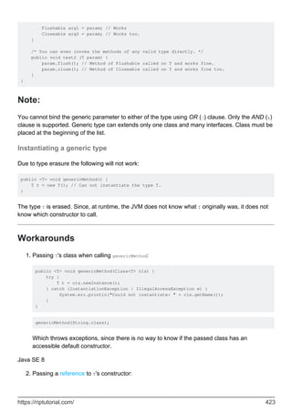 Flushable arg1 = param; // Works
Closeable arg2 = param; // Works too.
}
/* You can even invoke the methods of any valid type directly. */
public void test2 (T param) {
param.flush(); // Method of Flushable called on T and works fine.
param.close(); // Method of Closeable called on T and works fine too.
}
}
Note:
You cannot bind the generic parameter to either of the type using OR (|) clause. Only the AND (&)
clause is supported. Generic type can extends only one class and many interfaces. Class must be
placed at the beginning of the list.
Instantiating a generic type
Due to type erasure the following will not work:
public <T> void genericMethod() {
T t = new T(); // Can not instantiate the type T.
}
The type T is erased. Since, at runtime, the JVM does not know what T originally was, it does not
know which constructor to call.
Workarounds
Passing T's class when calling genericMethod:
public <T> void genericMethod(Class<T> cls) {
try {
T t = cls.newInstance();
} catch (InstantiationException | IllegalAccessException e) {
System.err.println("Could not instantiate: " + cls.getName());
}
}
genericMethod(String.class);
Which throws exceptions, since there is no way to know if the passed class has an
accessible default constructor.
1.
Java SE 8
Passing a reference to T's constructor:
2.
https://riptutorial.com/ 423
 