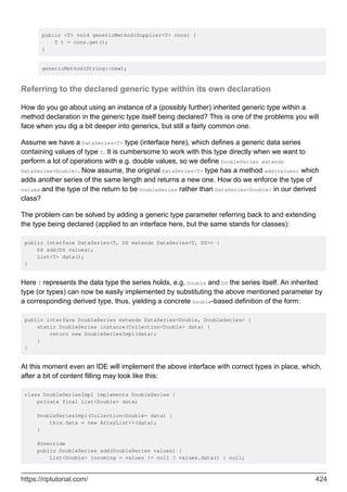 public <T> void genericMethod(Supplier<T> cons) {
T t = cons.get();
}
genericMethod(String::new);
Referring to the declared generic type within its own declaration
How do you go about using an instance of a (possibly further) inherited generic type within a
method declaration in the generic type itself being declared? This is one of the problems you will
face when you dig a bit deeper into generics, but still a fairly common one.
Assume we have a DataSeries<T> type (interface here), which defines a generic data series
containing values of type T. It is cumbersome to work with this type directly when we want to
perform a lot of operations with e.g. double values, so we define DoubleSeries extends
DataSeries<Double>. Now assume, the original DataSeries<T> type has a method add(values) which
adds another series of the same length and returns a new one. How do we enforce the type of
values and the type of the return to be DoubleSeries rather than DataSeries<Double> in our derived
class?
The problem can be solved by adding a generic type parameter referring back to and extending
the type being declared (applied to an interface here, but the same stands for classes):
public interface DataSeries<T, DS extends DataSeries<T, DS>> {
DS add(DS values);
List<T> data();
}
Here T represents the data type the series holds, e.g. Double and DS the series itself. An inherited
type (or types) can now be easily implemented by substituting the above mentioned parameter by
a corresponding derived type, thus, yielding a concrete Double-based definition of the form:
public interface DoubleSeries extends DataSeries<Double, DoubleSeries> {
static DoubleSeries instance(Collection<Double> data) {
return new DoubleSeriesImpl(data);
}
}
At this moment even an IDE will implement the above interface with correct types in place, which,
after a bit of content filling may look like this:
class DoubleSeriesImpl implements DoubleSeries {
private final List<Double> data;
DoubleSeriesImpl(Collection<Double> data) {
this.data = new ArrayList<>(data);
}
@Override
public DoubleSeries add(DoubleSeries values) {
List<Double> incoming = values != null ? values.data() : null;
https://riptutorial.com/ 424
 