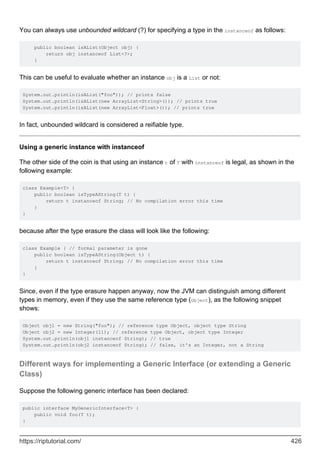 You can always use unbounded wildcard (?) for specifying a type in the instanceof as follows:
public boolean isAList(Object obj) {
return obj instanceof List<?>;
}
This can be useful to evaluate whether an instance obj is a List or not:
System.out.println(isAList("foo")); // prints false
System.out.println(isAList(new ArrayList<String>()); // prints true
System.out.println(isAList(new ArrayList<Float>()); // prints true
In fact, unbounded wildcard is considered a reifiable type.
Using a generic instance with instanceof
The other side of the coin is that using an instance t of T with instanceof is legal, as shown in the
following example:
class Example<T> {
public boolean isTypeAString(T t) {
return t instanceof String; // No compilation error this time
}
}
because after the type erasure the class will look like the following:
class Example { // formal parameter is gone
public boolean isTypeAString(Object t) {
return t instanceof String; // No compilation error this time
}
}
Since, even if the type erasure happen anyway, now the JVM can distinguish among different
types in memory, even if they use the same reference type (Object), as the following snippet
shows:
Object obj1 = new String("foo"); // reference type Object, object type String
Object obj2 = new Integer(11); // reference type Object, object type Integer
System.out.println(obj1 instanceof String); // true
System.out.println(obj2 instanceof String); // false, it's an Integer, not a String
Different ways for implementing a Generic Interface (or extending a Generic
Class)
Suppose the following generic interface has been declared:
public interface MyGenericInterface<T> {
public void foo(T t);
}
https://riptutorial.com/ 426
 