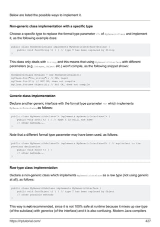 Below are listed the possible ways to implement it.
Non-generic class implementation with a specific type
Choose a specific type to replace the formal type parameter <T> of MyGenericClass and implement
it, as the following example does:
public class NonGenericClass implements MyGenericInterface<String> {
public void foo(String t) { } // type T has been replaced by String
}
This class only deals with String, and this means that using MyGenericInterface with different
parameters (e.g. Integer, Object etc.) won't compile, as the following snippet shows:
NonGenericClass myClass = new NonGenericClass();
myClass.foo("foo_string"); // OK, legal
myClass.foo(11); // NOT OK, does not compile
myClass.foo(new Object()); // NOT OK, does not compile
Generic class implementation
Declare another generic interface with the formal type parameter <T> which implements
MyGenericInterface, as follows:
public class MyGenericSubclass<T> implements MyGenericInterface<T> {
public void foo(T t) { } // type T is still the same
// other methods...
}
Note that a different formal type parameter may have been used, as follows:
public class MyGenericSubclass<U> implements MyGenericInterface<U> { // equivalent to the
previous declaration
public void foo(U t) { }
// other methods...
}
Raw type class implementation
Declare a non-generic class which implements MyGenericInteface as a raw type (not using generic
at all), as follows:
public class MyGenericSubclass implements MyGenericInterface {
public void foo(Object t) { } // type T has been replaced by Object
// other possible methods
}
This way is not recommended, since it is not 100% safe at runtime because it mixes up raw type
(of the subclass) with generics (of the interface) and it is also confusing. Modern Java compilers
https://riptutorial.com/ 427
 