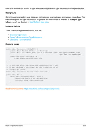 code that depends on access to type without having to thread type information through every call.
Background
Generic parameterization on a class can be inspected by creating an anonymous inner class. This
class will capture the type information. In general this mechanism is referred to as super type
tokens, which are detailed in Neal Gafter's blog post.
Implementations
Three common implementations in Java are:
Guava's TypeToken
•
Spring's ParameterizedTypeReference
•
Jackson's TypeReference
•
Example usage
public class DataService<MODEL_TYPE> {
private final DataDao dataDao = new DataDao();
private final Class<MODEL_TYPE> type = (Class<MODEL_TYPE>) new TypeToken<MODEL_TYPE>
(getClass()){}.getRawType();
public List<MODEL_TYPE> getAll() {
return dataDao.getAllOfType(type);
}
}
// the subclass definitively binds the parameterization to User
// for all instances of this class, so that information can be
// recovered at runtime
public class UserService extends DataService<User> {}
public class Main {
public static void main(String[] args) {
UserService service = new UserService();
List<User> users = service.getAll();
}
}
Read Generics online: https://riptutorial.com/java/topic/92/generics
https://riptutorial.com/ 429
 