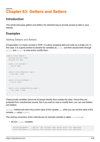 Chapter 63: Getters and Setters
Introduction
This article discusses getters and setters; the standard way to provide access to data in Java
classes.
Examples
Adding Getters and Setters
Encapsulation is a basic concept in OOP. It is about wrapping data and code as a single unit. In
this case, it is a good practice to declare the variables as private and then access them through
Getters and Setters to view and/or modify them.
public class Sample {
private String name;
private int age;
public int getAge() {
return age;
}
public void setAge(int age) {
this.age = age;
}
public String getName() {
return name;
}
public void setName(String name) {
this.name = name;
}
}
These private variables cannot be accessed directly from outside the class. Hence they are
protected from unauthorized access. But if you want to view or modify them, you can use Getters
and Setters.
getXxx() method will return the current value of the variable xxx, while you can set the value of the
variable xxx using setXxx().
The naming convention of the methods are (in example variable is called variableName):
All non boolean variables
getVariableName() //Getter, The variable name should start with uppercase
setVariableName(..) //Setter, The variable name should start with uppercase
•
https://riptutorial.com/ 430
 