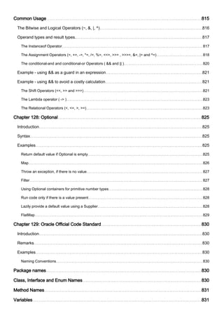 Common Usage 815
The Bitwise and Logical Operators (~, &, |, ^) 816
Operand types and result types. 817
The Instanceof Operator 817
The Assignment Operators (=, +=, -=, *=, /=, %=, <<=, >>= , >>>=, &=, |= and ^=) 818
The conditional-and and conditional-or Operators ( && and || ) 820
Example - using && as a guard in an expression 821
Example - using && to avoid a costly calculation 821
The Shift Operators (<<, >> and >>>) 821
The Lambda operator ( -> ) 823
The Relational Operators (<, <=, >, >=) 823
Chapter 128: Optional 825
Introduction 825
Syntax 825
Examples 825
Return default value if Optional is empty 825
Map 826
Throw an exception, if there is no value 827
Filter 827
Using Optional containers for primitive number types 828
Run code only if there is a value present 828
Lazily provide a default value using a Supplier 828
FlatMap 829
Chapter 129: Oracle Official Code Standard 830
Introduction 830
Remarks 830
Examples 830
Naming Conventions 830
Package names 830
Class, Interface and Enum Names 830
Method Names 831
Variables 831
 