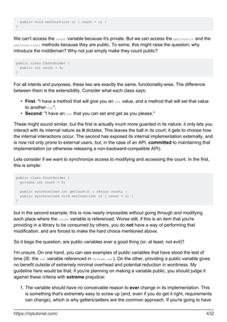 public void setCount(int c) { count = c; }
}
We can't access the count variable because it's private. But we can access the getCount() and the
setCount(int) methods because they are public. To some, this might raise the question; why
introduce the middleman? Why not just simply make they count public?
public class CountHolder {
public int count = 0;
}
For all intents and purposes, these two are exactly the same, functionality-wise. The difference
between them is the extensibility. Consider what each class says:
First: "I have a method that will give you an int value, and a method that will set that value
to another int".
•
Second: "I have an int that you can set and get as you please."
•
These might sound similar, but the first is actually much more guarded in its nature; it only lets you
interact with its internal nature as it dictates. This leaves the ball in its court; it gets to choose how
the internal interactions occur. The second has exposed its internal implementation externally, and
is now not only prone to external users, but, in the case of an API, committed to maintaining that
implementation (or otherwise releasing a non-backward-compatible API).
Lets consider if we want to synchronize access to modifying and accessing the count. In the first,
this is simple:
public class CountHolder {
private int count = 0;
public synchronized int getCount() { return count; }
public synchronized void setCount(int c) { count = c; }
}
but in the second example, this is now nearly impossible without going through and modifying
each place where the count variable is referenced. Worse still, if this is an item that you're
providing in a library to be consumed by others, you do not have a way of performing that
modification, and are forced to make the hard choice mentioned above.
So it begs the question; are public variables ever a good thing (or, at least, not evil)?
I'm unsure. On one hand, you can see examples of public variables that have stood the test of
time (IE: the out variable referenced in System.out). On the other, providing a public variable gives
no benefit outside of extremely minimal overhead and potential reduction in wordiness. My
guideline here would be that, if you're planning on making a variable public, you should judge it
against these criteria with extreme prejudice:
The variable should have no conceivable reason to ever change in its implementation. This
is something that's extremely easy to screw up (and, even if you do get it right, requirements
can change), which is why getters/setters are the common approach. If you're going to have
1.
https://riptutorial.com/ 432
 