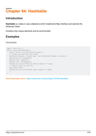 Chapter 64: Hashtable
Introduction
Hashtable is a class in Java collections which implements Map interface and extends the
Dictionary Class
Contains only unique elements and its synchronized
Examples
Hashtable
import java.util.*;
public class HashtableDemo {
public static void main(String args[]) {
// create and populate hash table
Hashtable<Integer, String> map = new Hashtable<Integer, String>();
map.put(101,"C Language");
map.put(102, "Domain");
map.put(104, "Databases");
System.out.println("Values before remove: "+ map);
// Remove value for key 102
map.remove(102);
System.out.println("Values after remove: "+ map);
}
}
Read Hashtable online: https://riptutorial.com/java/topic/10709/hashtable
https://riptutorial.com/ 434
 
