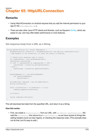 Chapter 65: HttpURLConnection
Remarks
Using HttpUrlConnection on Android requires that you add the Internet permission to your
app (in the AndroidManifest.xml).
•
There are also other Java HTTP clients and libraries, such as Square's OkHttp, which are
easier to use, and may offer better performance or more features.
•
Examples
Get response body from a URL as a String
String getText(String url) throws IOException {
HttpURLConnection connection = (HttpURLConnection) new URL(url).openConnection();
//add headers to the connection, or check the status if desired..
// handle error response code it occurs
int responseCode = conn.getResponseCode();
InputStream inputStream;
if (200 <= responseCode && responseCode <= 299) {
inputStream = connection.getInputStream();
} else {
inputStream = connection.getErrorStream();
}
BufferedReader in = new BufferedReader(
new InputStreamReader(
inputStream));
StringBuilder response = new StringBuilder();
String currentLine;
while ((currentLine = in.readLine()) != null)
response.append(currentLine);
in.close();
return response.toString();
}
This will download text data from the specified URL, and return it as a String.
How this works:
First, we create a HttpUrlConnection from our URL, with new URL(url).openConnection(). We
cast the UrlConnection this returns to a HttpUrlConnection, so we have access to things like
adding headers (such as User Agent), or checking the response code. (This example does
not do that, but it's easy to add.)
•
https://riptutorial.com/ 435
 