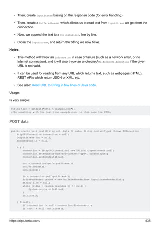 Then, create InputStream basing on the response code (for error handling)
•
Then, create a BufferedReader which allows us to read text from InputStream we get from the
connection.
•
Now, we append the text to a StringBuilder, line by line.
•
Close the InputStream, and return the String we now have.
•
Notes:
This method will throw an IoException in case of failure (such as a network error, or no
internet connection), and it will also throw an unchecked MalformedUrlException if the given
URL is not valid.
•
It can be used for reading from any URL which returns text, such as webpages (HTML),
REST APIs which return JSON or XML, etc.
•
See also: Read URL to String in few lines of Java code.
•
Usage:
Is very simple:
String text = getText(”http://example.com");
//Do something with the text from example.com, in this case the HTML.
POST data
public static void post(String url, byte [] data, String contentType) throws IOException {
HttpURLConnection connection = null;
OutputStream out = null;
InputStream in = null;
try {
connection = (HttpURLConnection) new URL(url).openConnection();
connection.setRequestProperty("Content-Type", contentType);
connection.setDoOutput(true);
out = connection.getOutputStream();
out.write(data);
out.close();
in = connection.getInputStream();
BufferedReader reader = new BufferedReader(new InputStreamReader(in));
String line = null;
while ((line = reader.readLine()) != null) {
System.out.println(line);
}
in.close();
} finally {
if (connection != null) connection.disconnect();
if (out != null) out.close();
https://riptutorial.com/ 436
 