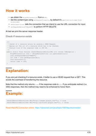 How it works
we obtain the HttpURLConnection from a URL.
•
Set the content type using setRequestProperty, by default it's application/x-www-form-
urlencoded
•
setDoInput(true) tells the connection that we intend to use the URL connection for input.
•
setRequestMethod("DELETE") to perform HTTP DELETE
•
At last we print the server response header.
Check if resource exists
/**
* Checks if a resource exists by sending a HEAD-Request.
* @param url The url of a resource which has to be checked.
* @return true if the response code is 200 OK.
*/
public static final boolean checkIfResourceExists(URL url) throws IOException {
HttpURLConnection conn = (HttpURLConnection) url.openConnection();
conn.setRequestMethod("HEAD");
int code = conn.getResponseCode();
conn.disconnect();
return code == 200;
}
Explanation:
If you are just checking if a resource exists, it better to use a HEAD request than a GET. This
avoids the overhead of transferring the resource.
Note that the method only returns true if the response code is 200. If you anticipate redirect (i.e.
3XX) responses, then the method may need to be enhanced to honor them.
Example:
checkIfResourceExists(new URL("http://images.google.com/")); // true
checkIfResourceExists(new URL("http://pictures.google.com/")); // false
Read HttpURLConnection online: https://riptutorial.com/java/topic/156/httpurlconnection
https://riptutorial.com/ 438
 
