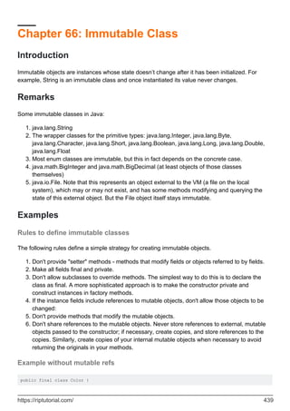 Chapter 66: Immutable Class
Introduction
Immutable objects are instances whose state doesn’t change after it has been initialized. For
example, String is an immutable class and once instantiated its value never changes.
Remarks
Some immutable classes in Java:
java.lang.String
1.
The wrapper classes for the primitive types: java.lang.Integer, java.lang.Byte,
java.lang.Character, java.lang.Short, java.lang.Boolean, java.lang.Long, java.lang.Double,
java.lang.Float
2.
Most enum classes are immutable, but this in fact depends on the concrete case.
3.
java.math.BigInteger and java.math.BigDecimal (at least objects of those classes
themselves)
4.
java.io.File. Note that this represents an object external to the VM (a file on the local
system), which may or may not exist, and has some methods modifying and querying the
state of this external object. But the File object itself stays immutable.
5.
Examples
Rules to define immutable classes
The following rules define a simple strategy for creating immutable objects.
Don't provide "setter" methods - methods that modify fields or objects referred to by fields.
1.
Make all fields final and private.
2.
Don't allow subclasses to override methods. The simplest way to do this is to declare the
class as final. A more sophisticated approach is to make the constructor private and
construct instances in factory methods.
3.
If the instance fields include references to mutable objects, don't allow those objects to be
changed:
4.
Don't provide methods that modify the mutable objects.
5.
Don't share references to the mutable objects. Never store references to external, mutable
objects passed to the constructor; if necessary, create copies, and store references to the
copies. Similarly, create copies of your internal mutable objects when necessary to avoid
returning the originals in your methods.
6.
Example without mutable refs
public final class Color {
https://riptutorial.com/ 439
 