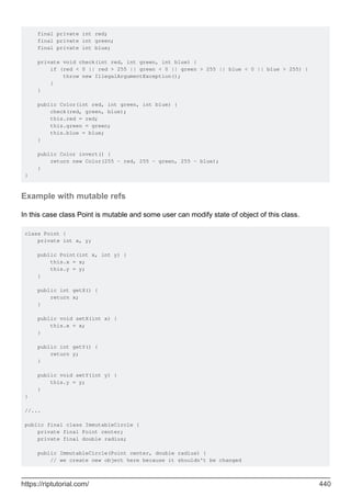 final private int red;
final private int green;
final private int blue;
private void check(int red, int green, int blue) {
if (red < 0 || red > 255 || green < 0 || green > 255 || blue < 0 || blue > 255) {
throw new IllegalArgumentException();
}
}
public Color(int red, int green, int blue) {
check(red, green, blue);
this.red = red;
this.green = green;
this.blue = blue;
}
public Color invert() {
return new Color(255 - red, 255 - green, 255 - blue);
}
}
Example with mutable refs
In this case class Point is mutable and some user can modify state of object of this class.
class Point {
private int x, y;
public Point(int x, int y) {
this.x = x;
this.y = y;
}
public int getX() {
return x;
}
public void setX(int x) {
this.x = x;
}
public int getY() {
return y;
}
public void setY(int y) {
this.y = y;
}
}
//...
public final class ImmutableCircle {
private final Point center;
private final double radius;
public ImmutableCircle(Point center, double radius) {
// we create new object here because it shouldn't be changed
https://riptutorial.com/ 440
 