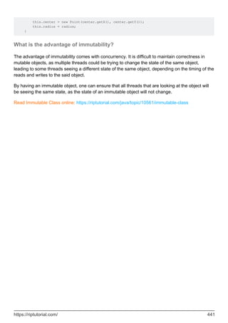 this.center = new Point(center.getX(), center.getY());
this.radius = radius;
}
What is the advantage of immutability?
The advantage of immutability comes with concurrency. It is difficult to maintain correctness in
mutable objects, as multiple threads could be trying to change the state of the same object,
leading to some threads seeing a different state of the same object, depending on the timing of the
reads and writes to the said object.
By having an immutable object, one can ensure that all threads that are looking at the object will
be seeing the same state, as the state of an immutable object will not change.
Read Immutable Class online: https://riptutorial.com/java/topic/10561/immutable-class
https://riptutorial.com/ 441
 