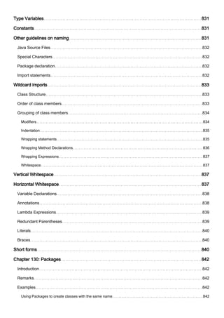 Type Variables 831
Constants 831
Other guidelines on naming 831
Java Source Files 832
Special Characters 832
Package declaration 832
Import statements 832
Wildcard imports 833
Class Structure 833
Order of class members 833
Grouping of class members 834
Modifiers 834
Indentation 835
Wrapping statements 835
Wrapping Method Declarations 836
Wrapping Expressions 837
Whitespace 837
Vertical Whitespace 837
Horizontal Whitespace 837
Variable Declarations 838
Annotations 838
Lambda Expressions 839
Redundant Parentheses 839
Literals 840
Braces 840
Short forms 840
Chapter 130: Packages 842
Introduction 842
Remarks 842
Examples 842
Using Packages to create classes with the same name 842
 