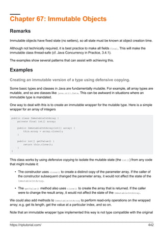 Chapter 67: Immutable Objects
Remarks
Immutable objects have fixed state (no setters), so all state must be known at object creation time.
Although not technically required, it is best practice to make all fields final. This will make the
immutable class thread-safe (cf. Java Concurrency in Practice, 3.4.1).
The examples show several patterns that can assist with achieving this.
Examples
Creating an immutable version of a type using defensive copying.
Some basic types and classes in Java are fundamentally mutable. For example, all array types are
mutable, and so are classes like java.util.Data. This can be awkward in situations where an
immutable type is mandated.
One way to deal with this is to create an immutable wrapper for the mutable type. Here is a simple
wrapper for an array of integers
public class ImmutableIntArray {
private final int[] array;
public ImmutableIntArray(int[] array) {
this.array = array.clone();
}
public int[] getValue() {
return this.clone();
}
}
This class works by using defensive copying to isolate the mutable state (the int[]) from any code
that might mutate it:
The constructor uses clone() to create a distinct copy of the parameter array. If the caller of
the constructor subsequent changed the parameter array, it would not affect the state of the
ImmutableIntArray.
•
The getValue() method also uses clone() to create the array that is returned. If the caller
were to change the result array, it would not affect the state of the ImmutableIntArray.
•
We could also add methods to ImmutableIntArray to perform read-only operations on the wrapped
array; e.g. get its length, get the value at a particular index, and so on.
Note that an immutable wrapper type implemented this way is not type compatible with the original
https://riptutorial.com/ 442
 