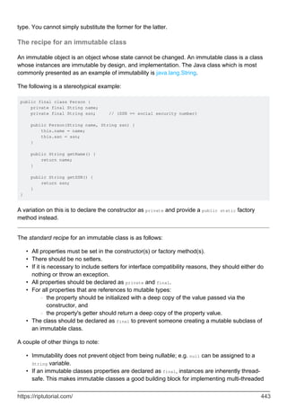 type. You cannot simply substitute the former for the latter.
The recipe for an immutable class
An immutable object is an object whose state cannot be changed. An immutable class is a class
whose instances are immutable by design, and implementation. The Java class which is most
commonly presented as an example of immutability is java.lang.String.
The following is a stereotypical example:
public final class Person {
private final String name;
private final String ssn; // (SSN == social security number)
public Person(String name, String ssn) {
this.name = name;
this.ssn = ssn;
}
public String getName() {
return name;
}
public String getSSN() {
return ssn;
}
}
A variation on this is to declare the constructor as private and provide a public static factory
method instead.
The standard recipe for an immutable class is as follows:
All properties must be set in the constructor(s) or factory method(s).
•
There should be no setters.
•
If it is necessary to include setters for interface compatibility reasons, they should either do
nothing or throw an exception.
•
All properties should be declared as private and final.
•
For all properties that are references to mutable types:
the property should be initialized with a deep copy of the value passed via the
constructor, and
○
the property's getter should return a deep copy of the property value.
○
•
The class should be declared as final to prevent someone creating a mutable subclass of
an immutable class.
•
A couple of other things to note:
Immutability does not prevent object from being nullable; e.g. null can be assigned to a
String variable.
•
If an immutable classes properties are declared as final, instances are inherently thread-
safe. This makes immutable classes a good building block for implementing multi-threaded
•
https://riptutorial.com/ 443
 