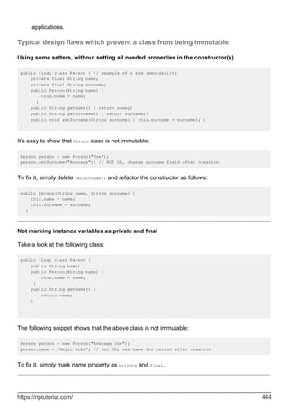 applications.
Typical design flaws which prevent a class from being immutable
Using some setters, without setting all needed properties in the constructor(s)
public final class Person { // example of a bad immutability
private final String name;
private final String surname;
public Person(String name) {
this.name = name;
}
public String getName() { return name;}
public String getSurname() { return surname;}
public void setSurname(String surname) { this.surname = surname); }
}
It’s easy to show that Person class is not immutable:
Person person = new Person("Joe");
person.setSurname("Average"); // NOT OK, change surname field after creation
To fix it, simply delete setSurname() and refactor the constructor as follows:
public Person(String name, String surname) {
this.name = name;
this.surname = surname;
}
Not marking instance variables as private and final
Take a look at the following class:
public final class Person {
public String name;
public Person(String name) {
this.name = name;
}
public String getName() {
return name;
}
}
The following snippet shows that the above class is not immutable:
Person person = new Person("Average Joe");
person.name = "Magic Mike"; // not OK, new name for person after creation
To fix it, simply mark name property as private and final.
https://riptutorial.com/ 444
 