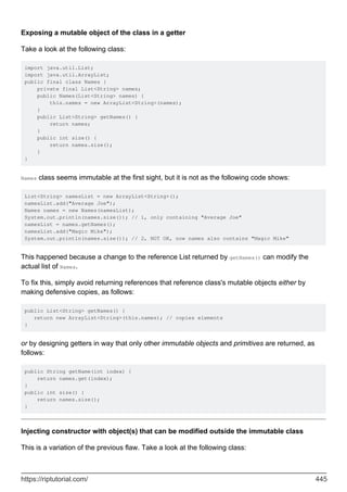 Exposing a mutable object of the class in a getter
Take a look at the following class:
import java.util.List;
import java.util.ArrayList;
public final class Names {
private final List<String> names;
public Names(List<String> names) {
this.names = new ArrayList<String>(names);
}
public List<String> getNames() {
return names;
}
public int size() {
return names.size();
}
}
Names class seems immutable at the first sight, but it is not as the following code shows:
List<String> namesList = new ArrayList<String>();
namesList.add("Average Joe");
Names names = new Names(namesList);
System.out.println(names.size()); // 1, only containing "Average Joe"
namesList = names.getNames();
namesList.add("Magic Mike");
System.out.println(names.size()); // 2, NOT OK, now names also contains "Magic Mike"
This happened because a change to the reference List returned by getNames() can modify the
actual list of Names.
To fix this, simply avoid returning references that reference class's mutable objects either by
making defensive copies, as follows:
public List<String> getNames() {
return new ArrayList<String>(this.names); // copies elements
}
or by designing getters in way that only other immutable objects and primitives are returned, as
follows:
public String getName(int index) {
return names.get(index);
}
public int size() {
return names.size();
}
Injecting constructor with object(s) that can be modified outside the immutable class
This is a variation of the previous flaw. Take a look at the following class:
https://riptutorial.com/ 445
 