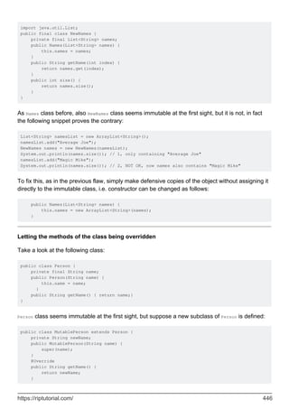 import java.util.List;
public final class NewNames {
private final List<String> names;
public Names(List<String> names) {
this.names = names;
}
public String getName(int index) {
return names.get(index);
}
public int size() {
return names.size();
}
}
As Names class before, also NewNames class seems immutable at the first sight, but it is not, in fact
the following snippet proves the contrary:
List<String> namesList = new ArrayList<String>();
namesList.add("Average Joe");
NewNames names = new NewNames(namesList);
System.out.println(names.size()); // 1, only containing "Average Joe"
namesList.add("Magic Mike");
System.out.println(names.size()); // 2, NOT OK, now names also contains "Magic Mike"
To fix this, as in the previous flaw, simply make defensive copies of the object without assigning it
directly to the immutable class, i.e. constructor can be changed as follows:
public Names(List<String> names) {
this.names = new ArrayList<String>(names);
}
Letting the methods of the class being overridden
Take a look at the following class:
public class Person {
private final String name;
public Person(String name) {
this.name = name;
}
public String getName() { return name;}
}
Person class seems immutable at the first sight, but suppose a new subclass of Person is defined:
public class MutablePerson extends Person {
private String newName;
public MutablePerson(String name) {
super(name);
}
@Override
public String getName() {
return newName;
}
https://riptutorial.com/ 446
 