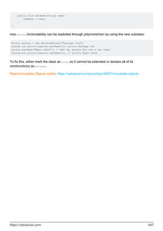 public void setName(String name) {
newName = name;
}
}
now Person (im)mutability can be exploited through polymorphism by using the new subclass:
Person person = new MutablePerson("Average Joe");
System.out.println(person.getName()); prints Average Joe
person.setName("Magic Mike"); // NOT OK, person has now a new name!
System.out.println(person.getName()); // prints Magic Mike
To fix this, either mark the class as final so it cannot be extended or declare all of its
constructor(s) as private.
Read Immutable Objects online: https://riptutorial.com/java/topic/2807/immutable-objects
https://riptutorial.com/ 447
 