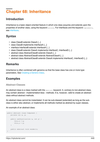 Chapter 68: Inheritance
Introduction
Inheritance is a basic object oriented feature in which one class acquires and extends upon the
properties of another class, using the keyword extends. For Interfaces and the keyword implements,
see interfaces.
Syntax
class ClassB extends ClassA {...}
•
class ClassB implements InterfaceA {...}
•
interface InterfaceB extends InterfaceA {...}
•
class ClassB extends ClassA implements InterfaceC, InterfaceD {...}
•
abstract class AbstractClassB extends ClassA {...}
•
abstract class AbstractClassB extends AbstractClassA {...}
•
abstract class AbstractClassB extends ClassA implements InterfaceC, InterfaceD {...}
•
Remarks
Inheritance is often combined with generics so that the base class has one or more type
parameters. See Creating a Generic Class.
Examples
Abstract Classes
An abstract class is a class marked with the abstract keyword. It, contrary to non-abstract class,
may contain abstract - implementation-less - methods. It is, however, valid to create an abstract
class without abstract methods.
An abstract class cannot be instantiated. It can be sub-classed (extended) as long as the sub-
class is either also abstract, or implements all methods marked as abstract by super classes.
An example of an abstract class:
public abstract class Component {
private int x, y;
public setPosition(int x, int y) {
this.x = x;
this.y = y;
}
public abstract void render();
}
https://riptutorial.com/ 448
 