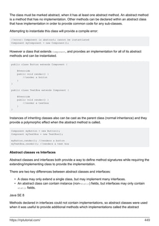 The class must be marked abstract, when it has at least one abstract method. An abstract method
is a method that has no implementation. Other methods can be declared within an abstract class
that have implementation in order to provide common code for any sub-classes.
Attempting to instantiate this class will provide a compile error:
//error: Component is abstract; cannot be instantiated
Component myComponent = new Component();
However a class that extends Component, and provides an implementation for all of its abstract
methods and can be instantiated.
public class Button extends Component {
@Override
public void render() {
//render a button
}
}
public class TextBox extends Component {
@Override
public void render() {
//render a textbox
}
}
Instances of inheriting classes also can be cast as the parent class (normal inheritance) and they
provide a polymorphic effect when the abstract method is called.
Component myButton = new Button();
Component myTextBox = new TextBox();
myButton.render(); //renders a button
myTextBox.render(); //renders a text box
Abstract classes vs Interfaces
Abstract classes and interfaces both provide a way to define method signatures while requiring the
extending/implementing class to provide the implementation.
There are two key differences between abstract classes and interfaces:
A class may only extend a single class, but may implement many interfaces.
•
An abstract class can contain instance (non-static) fields, but interfaces may only contain
static fields.
•
Java SE 8
Methods declared in interfaces could not contain implementations, so abstract classes were used
when it was useful to provide additional methods which implementations called the abstract
https://riptutorial.com/ 449
 