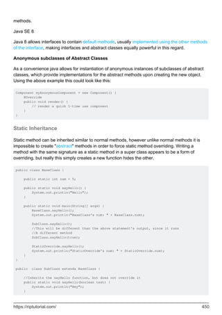 methods.
Java SE 8
Java 8 allows interfaces to contain default methods, usually implemented using the other methods
of the interface, making interfaces and abstract classes equally powerful in this regard.
Anonymous subclasses of Abstract Classes
As a convenience java allows for instantiation of anonymous instances of subclasses of abstract
classes, which provide implementations for the abstract methods upon creating the new object.
Using the above example this could look like this:
Component myAnonymousComponent = new Component() {
@Override
public void render() {
// render a quick 1-time use component
}
}
Static Inheritance
Static method can be inherited similar to normal methods, however unlike normal methods it is
impossible to create "abstract" methods in order to force static method overriding. Writing a
method with the same signature as a static method in a super class appears to be a form of
overriding, but really this simply creates a new function hides the other.
public class BaseClass {
public static int num = 5;
public static void sayHello() {
System.out.println("Hello");
}
public static void main(String[] args) {
BaseClass.sayHello();
System.out.println("BaseClass's num: " + BaseClass.num);
SubClass.sayHello();
//This will be different than the above statement's output, since it runs
//A different method
SubClass.sayHello(true);
StaticOverride.sayHello();
System.out.println("StaticOverride's num: " + StaticOverride.num);
}
}
public class SubClass extends BaseClass {
//Inherits the sayHello function, but does not override it
public static void sayHello(boolean test) {
System.out.println("Hey");
}
https://riptutorial.com/ 450
 