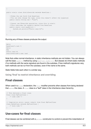 }
public static class StaticOverride extends BaseClass {
//Hides the num field from BaseClass
//You can even change the type, since this doesn't affect the signature
public static String num = "test";
//Cannot use @Override annotation, since this is static
//This overrides the sayHello method from BaseClass
public static void sayHello() {
System.out.println("Static says Hi");
}
}
Running any of these classes produces the output:
Hello
BaseClass's num: 5
Hello
Hey
Static says Hi
StaticOverride's num: test
Note that unlike normal inheritance, in static inheritance methods are not hidden. You can always
call the base sayHello method by using BaseClass.sayHello(). But classes do inherit static methods
if no methods with the same signature are found in the subclass. If two method's signatures vary,
both methods can be run from the subclass, even if the name is the same.
Static fields hide each other in a similar way.
Using 'final' to restrict inheritance and overriding
Final classes
When used in a class declaration, the final modifier prevents other classes from being declared
that extend the class. A final class is a "leaf" class in the inheritance class hierarchy.
// This declares a final class
final class MyFinalClass {
/* some code */
}
// Compilation error: cannot inherit from final MyFinalClass
class MySubClass extends MyFinalClass {
/* more code */
}
Use-cases for final classes
Final classes can be combined with a private constructor to control or prevent the instantiation of
https://riptutorial.com/ 451
 