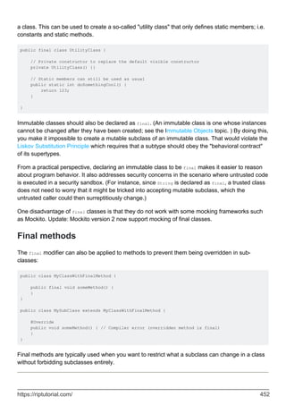 a class. This can be used to create a so-called "utility class" that only defines static members; i.e.
constants and static methods.
public final class UtilityClass {
// Private constructor to replace the default visible constructor
private UtilityClass() {}
// Static members can still be used as usual
public static int doSomethingCool() {
return 123;
}
}
Immutable classes should also be declared as final. (An immutable class is one whose instances
cannot be changed after they have been created; see the Immutable Objects topic. ) By doing this,
you make it impossible to create a mutable subclass of an immutable class. That would violate the
Liskov Substitution Principle which requires that a subtype should obey the "behavioral contract"
of its supertypes.
From a practical perspective, declaring an immutable class to be final makes it easier to reason
about program behavior. It also addresses security concerns in the scenario where untrusted code
is executed in a security sandbox. (For instance, since String is declared as final, a trusted class
does not need to worry that it might be tricked into accepting mutable subclass, which the
untrusted caller could then surreptitiously change.)
One disadvantage of final classes is that they do not work with some mocking frameworks such
as Mockito. Update: Mockito version 2 now support mocking of final classes.
Final methods
The final modifier can also be applied to methods to prevent them being overridden in sub-
classes:
public class MyClassWithFinalMethod {
public final void someMethod() {
}
}
public class MySubClass extends MyClassWithFinalMethod {
@Override
public void someMethod() { // Compiler error (overridden method is final)
}
}
Final methods are typically used when you want to restrict what a subclass can change in a class
without forbidding subclasses entirely.
https://riptutorial.com/ 452
 