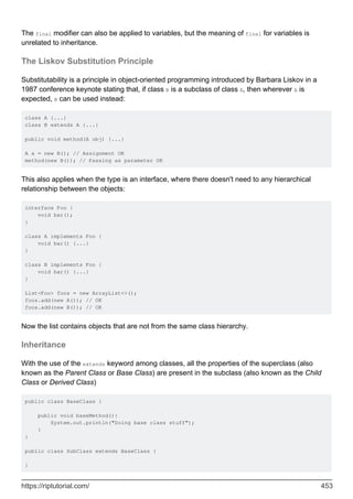The final modifier can also be applied to variables, but the meaning of final for variables is
unrelated to inheritance.
The Liskov Substitution Principle
Substitutability is a principle in object-oriented programming introduced by Barbara Liskov in a
1987 conference keynote stating that, if class B is a subclass of class A, then wherever A is
expected, B can be used instead:
class A {...}
class B extends A {...}
public void method(A obj) {...}
A a = new B(); // Assignment OK
method(new B()); // Passing as parameter OK
This also applies when the type is an interface, where there doesn't need to any hierarchical
relationship between the objects:
interface Foo {
void bar();
}
class A implements Foo {
void bar() {...}
}
class B implements Foo {
void bar() {...}
}
List<Foo> foos = new ArrayList<>();
foos.add(new A()); // OK
foos.add(new B()); // OK
Now the list contains objects that are not from the same class hierarchy.
Inheritance
With the use of the extends keyword among classes, all the properties of the superclass (also
known as the Parent Class or Base Class) are present in the subclass (also known as the Child
Class or Derived Class)
public class BaseClass {
public void baseMethod(){
System.out.println("Doing base class stuff");
}
}
public class SubClass extends BaseClass {
}
https://riptutorial.com/ 453
 