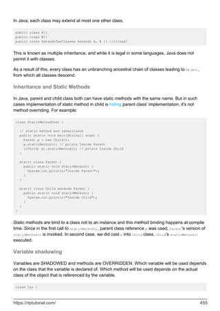 In Java, each class may extend at most one other class.
public class A{}
public class B{}
public class ExtendsTwoClasses extends A, B {} //Illegal
This is known as multiple inheritance, and while it is legal in some languages, Java does not
permit it with classes.
As a result of this, every class has an unbranching ancestral chain of classes leading to Object,
from which all classes descend.
Inheritance and Static Methods
In Java, parent and child class both can have static methods with the same name. But in such
cases implementation of static method in child is hiding parent class' implementation, it's not
method overriding. For example:
class StaticMethodTest {
// static method and inheritance
public static void main(String[] args) {
Parent p = new Child();
p.staticMethod(); // prints Inside Parent
((Child) p).staticMethod(); // prints Inside Child
}
static class Parent {
public static void staticMethod() {
System.out.println("Inside Parent");
}
}
static class Child extends Parent {
public static void staticMethod() {
System.out.println("Inside Child");
}
}
}
Static methods are bind to a class not to an instance and this method binding happens at compile
time. Since in the first call to staticMethod(), parent class reference p was used, Parent's version of
staticMethod() is invoked. In second case, we did cast p into Child class, Child's staticMethod()
executed.
Variable shadowing
Variables are SHADOWED and methods are OVERRIDDEN. Which variable will be used depends
on the class that the variable is declared of. Which method will be used depends on the actual
class of the object that is referenced by the variable.
class Car {
https://riptutorial.com/ 455
 