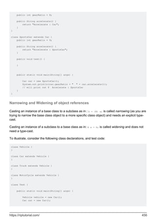 public int gearRatio = 8;
public String accelerate() {
return "Accelerate : Car";
}
}
class SportsCar extends Car {
public int gearRatio = 9;
public String accelerate() {
return "Accelerate : SportsCar";
}
public void test() {
}
public static void main(String[] args) {
Car car = new SportsCar();
System.out.println(car.gearRatio + " " + car.accelerate());
// will print out 8 Accelerate : SportsCar
}
}
Narrowing and Widening of object references
Casting an instance of a base class to a subclass as in : b = (B) a; is called narrowing (as you are
trying to narrow the base class object to a more specific class object) and needs an explicit type-
cast.
Casting an instance of a subclass to a base class as in: A a = b; is called widening and does not
need a type-cast.
To illustrate, consider the following class declarations, and test code:
class Vehicle {
}
class Car extends Vehicle {
}
class Truck extends Vehicle {
}
class MotorCycle extends Vehicle {
}
class Test {
public static void main(String[] args) {
Vehicle vehicle = new Car();
Car car = new Car();
https://riptutorial.com/ 456
 