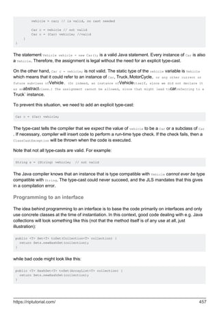 vehicle = car; // is valid, no cast needed
Car c = vehicle // not valid
Car c = (Car) vehicle; //valid
}
}
The statement Vehicle vehicle = new Car(); is a valid Java statement. Every instance of Car is also
a Vehicle. Therefore, the assignment is legal without the need for an explicit type-cast.
On the other hand, Car c = vehicle; is not valid. The static type of the vehicle variable is Vehicle
which means that it could refer to an instance of Car, Truck,MotorCycle, or any other current or
future subclass ofVehicle. (Or indeed, an instance ofVehicleitself, since we did not declare it
as anabstractclass.) The assignment cannot be allowed, since that might lead tocarreferring to a
Truck` instance.
To prevent this situation, we need to add an explicit type-cast:
Car c = (Car) vehicle;
The type-cast tells the compiler that we expect the value of vehicle to be a Car or a subclass of Car
. If necessary, compiler will insert code to perform a run-time type check. If the check fails, then a
ClassCastException will be thrown when the code is executed.
Note that not all type-casts are valid. For example:
String s = (String) vehicle; // not valid
The Java compiler knows that an instance that is type compatible with Vehicle cannot ever be type
compatible with String. The type-cast could never succeed, and the JLS mandates that this gives
in a compilation error.
Programming to an interface
The idea behind programming to an interface is to base the code primarily on interfaces and only
use concrete classes at the time of instantiation. In this context, good code dealing with e.g. Java
collections will look something like this (not that the method itself is of any use at all, just
illustration):
public <T> Set<T> toSet(Collection<T> collection) {
return Sets.newHashSet(collection);
}
while bad code might look like this:
public <T> HashSet<T> toSet(ArrayList<T> collection) {
return Sets.newHashSet(collection);
}
https://riptutorial.com/ 457
 