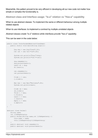 Meanwhile, this pattern proved to be very efficient in developing all our new code not matter how
simple or complex the functionality is.
Abstract class and Interface usage: "Is-a" relation vs "Has-a" capability
When to use abstract classes: To implement the same or different behaviour among multiple
related objects
When to use interfaces: to implement a contract by multiple unrelated objects
Abstract classes create "is a" relations while interfaces provide "has a" capability.
This can be seen in the code below:
public class InterfaceAndAbstractClassDemo{
public static void main(String args[]){
Dog dog = new Dog("Jack",16);
Cat cat = new Cat("Joe",20);
System.out.println("Dog:"+dog);
System.out.println("Cat:"+cat);
dog.remember();
dog.protectOwner();
Learn dl = dog;
dl.learn();
cat.remember();
cat.protectOwner();
Climb c = cat;
c.climb();
Man man = new Man("Ravindra",40);
System.out.println(man);
Climb cm = man;
cm.climb();
Think t = man;
t.think();
Learn l = man;
l.learn();
Apply a = man;
a.apply();
}
}
abstract class Animal{
String name;
int lifeExpentency;
public Animal(String name,int lifeExpentency ){
this.name = name;
this.lifeExpentency=lifeExpentency;
}
public abstract void remember();
public abstract void protectOwner();
https://riptutorial.com/ 460
 