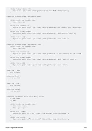 public String toString(){
return this.getClass().getSimpleName()+":"+name+":"+lifeExpentency;
}
}
class Dog extends Animal implements Learn{
public Dog(String name,int age){
super(name,age);
}
public void remember(){
System.out.println(this.getClass().getSimpleName()+" can remember for 5 minutes");
}
public void protectOwner(){
System.out.println(this.getClass().getSimpleName()+ " will protect owner");
}
public void learn(){
System.out.println(this.getClass().getSimpleName()+ " can learn:");
}
}
class Cat extends Animal implements Climb {
public Cat(String name,int age){
super(name,age);
}
public void remember(){
System.out.println(this.getClass().getSimpleName() + " can remember for 16 hours");
}
public void protectOwner(){
System.out.println(this.getClass().getSimpleName()+ " won't protect owner");
}
public void climb(){
System.out.println(this.getClass().getSimpleName()+ " can climb");
}
}
interface Climb{
void climb();
}
interface Think {
void think();
}
interface Learn {
void learn();
}
interface Apply{
void apply();
}
class Man implements Think,Learn,Apply,Climb{
String name;
int age;
public Man(String name,int age){
this.name = name;
this.age = age;
}
public void think(){
System.out.println("I can think:"+this.getClass().getSimpleName());
}
public void learn(){
System.out.println("I can learn:"+this.getClass().getSimpleName());
}
https://riptutorial.com/ 461
 