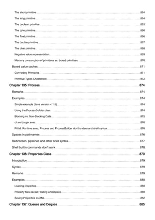 The short primitive 864
The long primitive 864
The boolean primitive 865
The byte primitive 866
The float primitive 866
The double primitive 867
The char primitive 868
Negative value representation 869
Memory consumption of primitives vs. boxed primitives 870
Boxed value caches 871
Converting Primitives 871
Primitive Types Cheatsheet 872
Chapter 135: Process 874
Remarks 874
Examples 874
Simple example (Java version < 1.5) 874
Using the ProcessBuilder class 874
Blocking vs. Non-Blocking Calls 875
ch.vorburger.exec 876
Pitfall: Runtime.exec, Process and ProcessBuilder don't understand shell syntax 876
Spaces in pathnames 876
Redirection, pipelines and other shell syntax 877
Shell builtin commands don't work 878
Chapter 136: Properties Class 879
Introduction 879
Syntax 879
Remarks 879
Examples 880
Loading properties 880
Property files caveat: trailing whitespace 880
Saving Properties as XML 882
Chapter 137: Queues and Deques 885
 