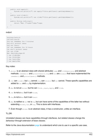 public void apply(){
System.out.println("I can apply:"+this.getClass().getSimpleName());
}
public void climb(){
System.out.println("I can climb:"+this.getClass().getSimpleName());
}
public String toString(){
return "Man :"+name+":Age:"+age;
}
}
output:
Dog:Dog:Jack:16
Cat:Cat:Joe:20
Dog can remember for 5 minutes
Dog will protect owner
Dog can learn:
Cat can remember for 16 hours
Cat won't protect owner
Cat can climb
Man :Ravindra:Age:40
I can climb:Man
I can think:Man
I can learn:Man
I can apply:Man
Key notes:
Animal is an abstract class with shared attributes: name and lifeExpectancy and abstract
methods: remember() and protectOwner(). Dog and Cat are Animals that have implemented the
remember() and protectOwner() methods.
1.
Cat can climb() but Dog cannot. Dog can think() but Cat cannot. These specific capabilities are
added to Cat and Dog by implementation.
2.
Man is not an Animal but he can Think , Learn, Apply, and Climb.
3.
Cat is not a Man but it can Climb.
4.
Dog is not a Man but it can Learn
5.
Man is neither a Cat nor a Dog but can have some of the capabilities of the latter two without
extending Animal, Cat, or Dog. This is done with Interfaces.
6.
Even though Animal is an abstract class, it has a constructor, unlike an interface.
7.
TL;DR:
Unrelated classes can have capabilities through interfaces, but related classes change the
behaviour through extension of base classes.
Refer to the Java documentation page to understand which one to use in a specific use case.
https://riptutorial.com/ 462
 