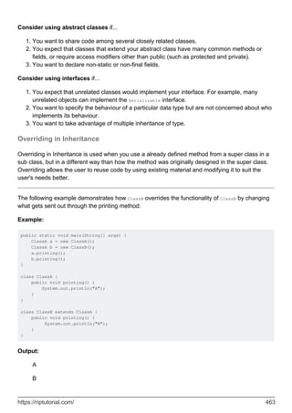 Consider using abstract classes if...
You want to share code among several closely related classes.
1.
You expect that classes that extend your abstract class have many common methods or
fields, or require access modifiers other than public (such as protected and private).
2.
You want to declare non-static or non-final fields.
3.
Consider using interfaces if...
You expect that unrelated classes would implement your interface. For example, many
unrelated objects can implement the Serializable interface.
1.
You want to specify the behaviour of a particular data type but are not concerned about who
implements its behaviour.
2.
You want to take advantage of multiple inheritance of type.
3.
Overriding in Inheritance
Overriding in Inheritance is used when you use a already defined method from a super class in a
sub class, but in a different way than how the method was originally designed in the super class.
Overriding allows the user to reuse code by using existing material and modifying it to suit the
user's needs better.
The following example demonstrates how ClassB overrides the functionality of ClassA by changing
what gets sent out through the printing method:
Example:
public static void main(String[] args) {
ClassA a = new ClassA();
ClassA b = new ClassB();
a.printing();
b.printing();
}
class ClassA {
public void printing() {
System.out.println("A");
}
}
class ClassB extends ClassA {
public void printing() {
System.out.println("B");
}
}
Output:
A
B
https://riptutorial.com/ 463
 