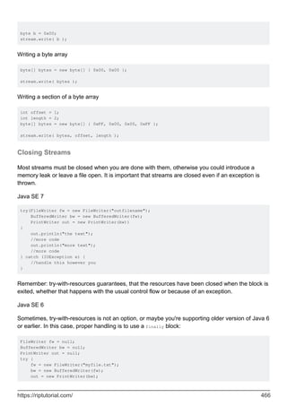 byte b = 0x00;
stream.write( b );
Writing a byte array
byte[] bytes = new byte[] { 0x00, 0x00 };
stream.write( bytes );
Writing a section of a byte array
int offset = 1;
int length = 2;
byte[] bytes = new byte[] { 0xFF, 0x00, 0x00, 0xFF };
stream.write( bytes, offset, length );
Closing Streams
Most streams must be closed when you are done with them, otherwise you could introduce a
memory leak or leave a file open. It is important that streams are closed even if an exception is
thrown.
Java SE 7
try(FileWriter fw = new FileWriter("outfilename");
BufferedWriter bw = new BufferedWriter(fw);
PrintWriter out = new PrintWriter(bw))
{
out.println("the text");
//more code
out.println("more text");
//more code
} catch (IOException e) {
//handle this however you
}
Remember: try-with-resources guarantees, that the resources have been closed when the block is
exited, whether that happens with the usual control flow or because of an exception.
Java SE 6
Sometimes, try-with-resources is not an option, or maybe you're supporting older version of Java 6
or earlier. In this case, proper handling is to use a finally block:
FileWriter fw = null;
BufferedWriter bw = null;
PrintWriter out = null;
try {
fw = new FileWriter("myfile.txt");
bw = new BufferedWriter(fw);
out = new PrintWriter(bw);
https://riptutorial.com/ 466
 