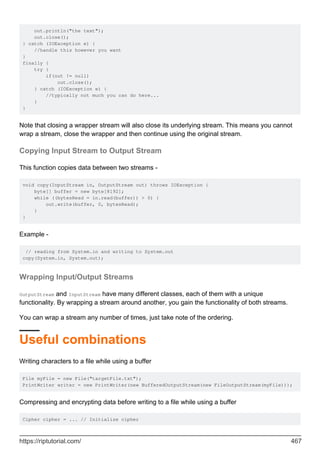 out.println("the text");
out.close();
} catch (IOException e) {
//handle this however you want
}
finally {
try {
if(out != null)
out.close();
} catch (IOException e) {
//typically not much you can do here...
}
}
Note that closing a wrapper stream will also close its underlying stream. This means you cannot
wrap a stream, close the wrapper and then continue using the original stream.
Copying Input Stream to Output Stream
This function copies data between two streams -
void copy(InputStream in, OutputStream out) throws IOException {
byte[] buffer = new byte[8192];
while ((bytesRead = in.read(buffer)) > 0) {
out.write(buffer, 0, bytesRead);
}
}
Example -
// reading from System.in and writing to System.out
copy(System.in, System.out);
Wrapping Input/Output Streams
OutputStream and InputStream have many different classes, each of them with a unique
functionality. By wrapping a stream around another, you gain the functionality of both streams.
You can wrap a stream any number of times, just take note of the ordering.
Useful combinations
Writing characters to a file while using a buffer
File myFile = new File("targetFile.txt");
PrintWriter writer = new PrintWriter(new BufferedOutputStream(new FileOutputStream(myFile)));
Compressing and encrypting data before writing to a file while using a buffer
Cipher cipher = ... // Initialize cipher
https://riptutorial.com/ 467
 