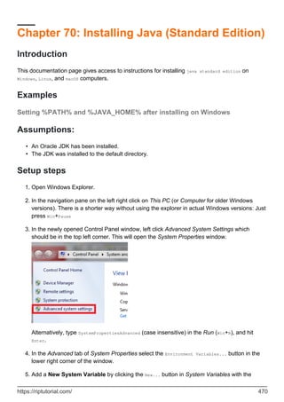 Chapter 70: Installing Java (Standard Edition)
Introduction
This documentation page gives access to instructions for installing java standard edition on
Windows, Linux, and macOS computers.
Examples
Setting %PATH% and %JAVA_HOME% after installing on Windows
Assumptions:
An Oracle JDK has been installed.
•
The JDK was installed to the default directory.
•
Setup steps
Open Windows Explorer.
1.
In the navigation pane on the left right click on This PC (or Computer for older Windows
versions). There is a shorter way without using the explorer in actual Windows versions: Just
press Win+Pause
2.
In the newly opened Control Panel window, left click Advanced System Settings which
should be in the top left corner. This will open the System Properties window.
Alternatively, type SystemPropertiesAdvanced (case insensitive) in the Run (Win+R), and hit
Enter.
3.
In the Advanced tab of System Properties select the Environment Variables... button in the
lower right corner of the window.
4.
Add a New System Variable by clicking the New... button in System Variables with the
5.
https://riptutorial.com/ 470
 