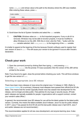 name JAVA_HOME and whose value is the path to the directory where the JDK was installed.
After entering these values, press OK.
Scroll down the list of System Variables and select the Path variable.
6.
CAUTION: Windows relies on Path to find important programs. If any or all of it is
removed, Windows may not be able to function properly. It must be modified to
allow Windows to run the JDK. With this in mind ,click the "Edit..." button with the
Path variable selected. Add %JAVA_HOME%bin; to the beginning of the Path variable.
7.
It is better to append at the begining of the line because Oracle's software used to register their
own version of Java in Path - This will cause your version to be ignored if it occurs after Oracle's
declaration.
Check your work
Open the command prompt by clicking Start then typing cmd and pressing Enter.
1.
Enter javac -version into the prompt. If it was successful, then the version of the JDK will be
printed to the screen.
2.
Note: If you have to try again, close the prompt before checking your work. This will force windows
to get the new version of Path.
Selecting an appropriate Java SE release
There have been many releases of Java since the original Java 1.0 release in 1995. (Refer to
Java version history for a summary.) However most releases have passed their official End Of Life
dates. This means that the vendor (typically Oracle now) has ceased new development for the
release, and no longer provides public / free patches for any bugs or security issues. (Private
patch releases are typically available for people / organizations with a support contract; contact
your vendor's sales office.)
In general, the recommended Java SE release for use will be the latest update for the latest public
version. Currently, this means the latest available Java 8 release. Java 9 is due for public release
in 2017. (Java 7 has passed its End Of Life and the last public release was in April 2015. Java 7
and earlier releases are not recommended.)
This recommendation applies for all new Java development, and anyone learning Java. It also
https://riptutorial.com/ 471
 