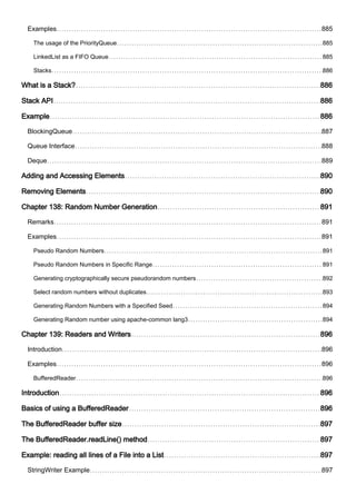 Examples 885
The usage of the PriorityQueue 885
LinkedList as a FIFO Queue 885
Stacks 886
What is a Stack? 886
Stack API 886
Example 886
BlockingQueue 887
Queue Interface 888
Deque 889
Adding and Accessing Elements 890
Removing Elements 890
Chapter 138: Random Number Generation 891
Remarks 891
Examples 891
Pseudo Random Numbers 891
Pseudo Random Numbers in Specific Range 891
Generating cryptographically secure pseudorandom numbers 892
Select random numbers without duplicates 893
Generating Random Numbers with a Specified Seed 894
Generating Random number using apache-common lang3 894
Chapter 139: Readers and Writers 896
Introduction 896
Examples 896
BufferedReader 896
Introduction 896
Basics of using a BufferedReader 896
The BufferedReader buffer size 897
The BufferedReader.readLine() method 897
Example: reading all lines of a File into a List 897
StringWriter Example 897
 